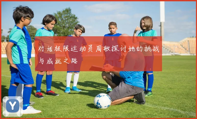 对话极限运动员周敏探讨她的挑战与成就之路