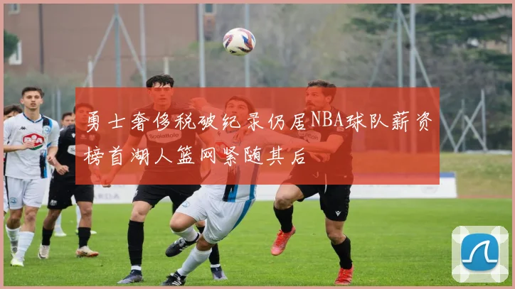 勇士奢侈税破纪录仍居NBA球队薪资榜首湖人篮网紧随其后