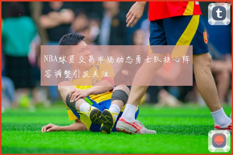 NBA球员交易市场动态勇士队核心阵容调整引发关注