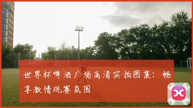 世界杯啤酒广场高清实拍图集：畅享激情观赛氛围
