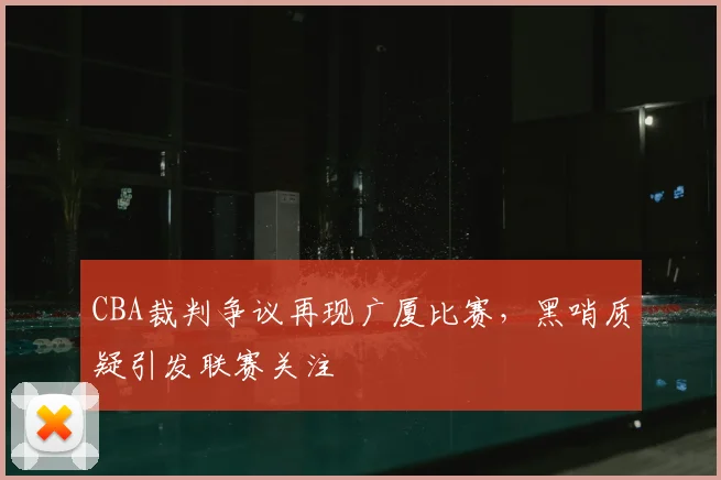 CBA裁判争议再现广厦比赛,黑哨质疑引发联赛关注