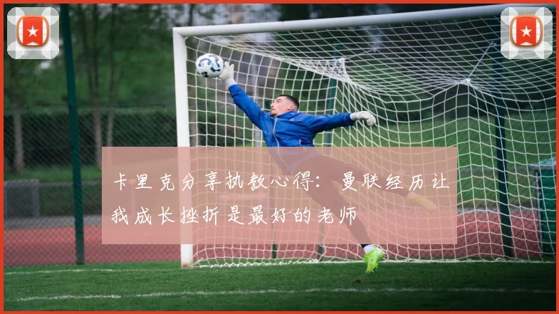 卡里克分享执教心得:曼联经历让我成长挫折是最好的老师