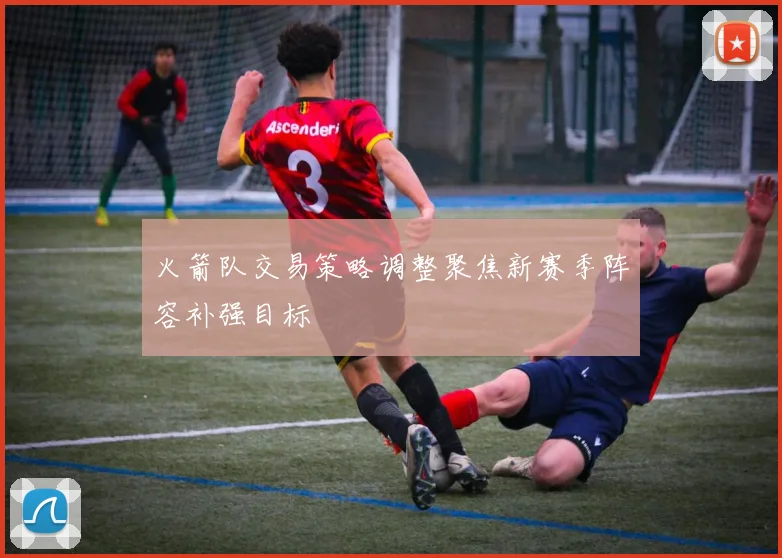 火箭队交易策略调整聚焦新赛季阵容补强目标