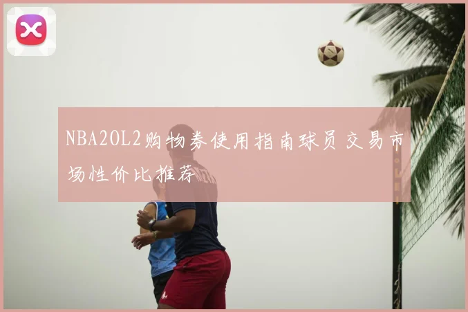 NBA2OL2购物券使用指南球员交易市场性价比推荐