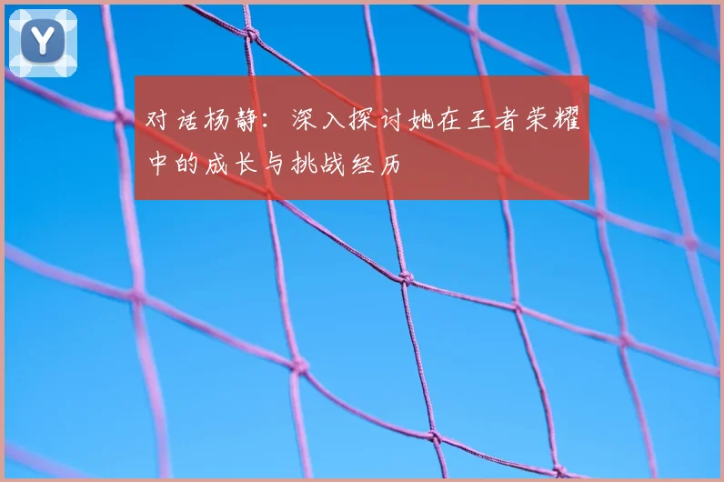 对话杨静:深入探讨她在王者荣耀中的成长与挑战经历