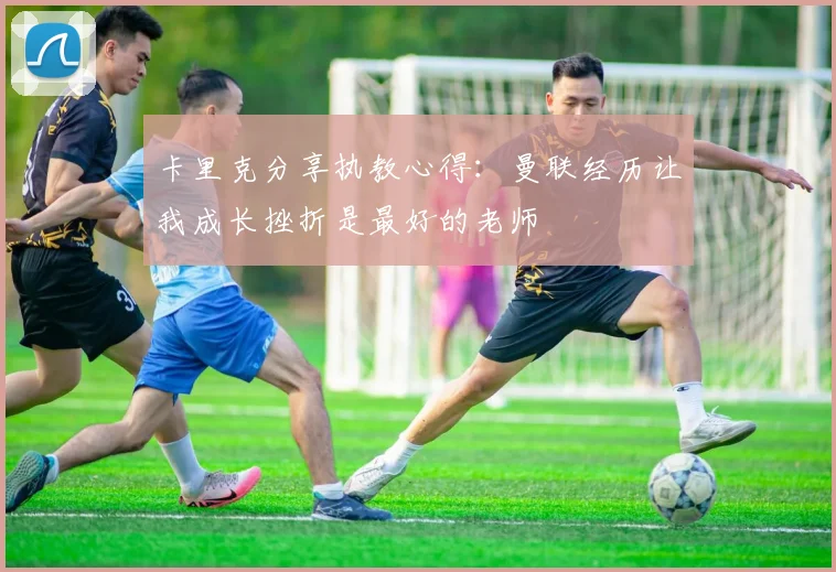 卡里克分享执教心得：曼联经历让我成长挫折是最好的老师