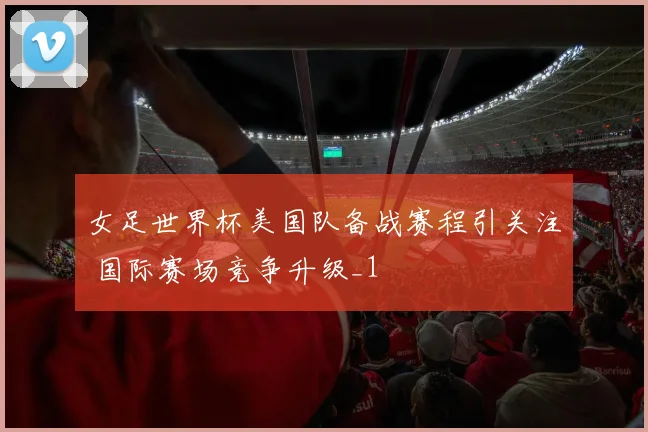 女足世界杯美国队备战赛程引关注 国际赛场竞争升级_1