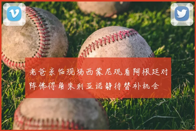 老爸亲临现场西蒙尼观看阿根廷对阵佛得角朱利亚诺静待替补机会