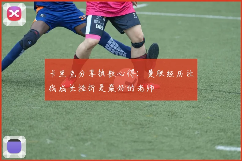 卡里克分享执教心得：曼联经历让我成长挫折是最好的老师