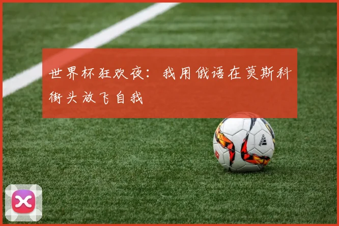 世界杯狂欢夜：我用俄语在莫斯科街头放飞自我
