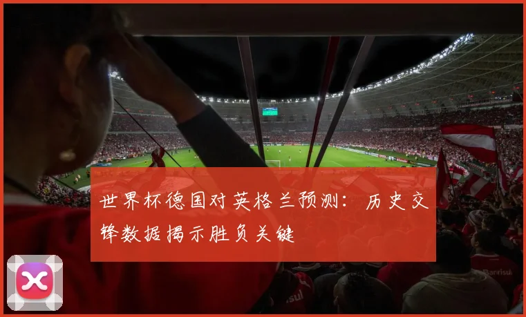 世界杯德国对英格兰预测:历史交锋数据揭示胜负关键