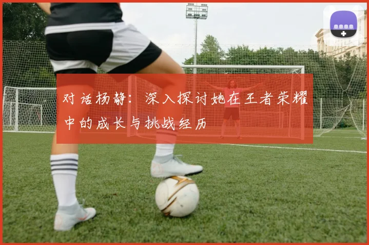 对话杨静:深入探讨她在王者荣耀中的成长与挑战经历