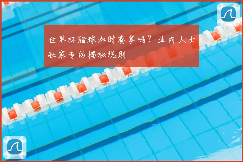 世界杯赌球加时赛算吗？业内人士独家专访揭秘规则