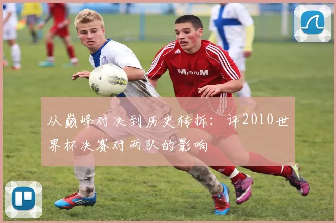 从巅峰对决到历史转折：评2010世界杯决赛对两队的影响