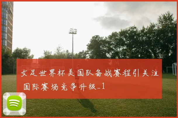 女足世界杯美国队备战赛程引关注 国际赛场竞争升级_1