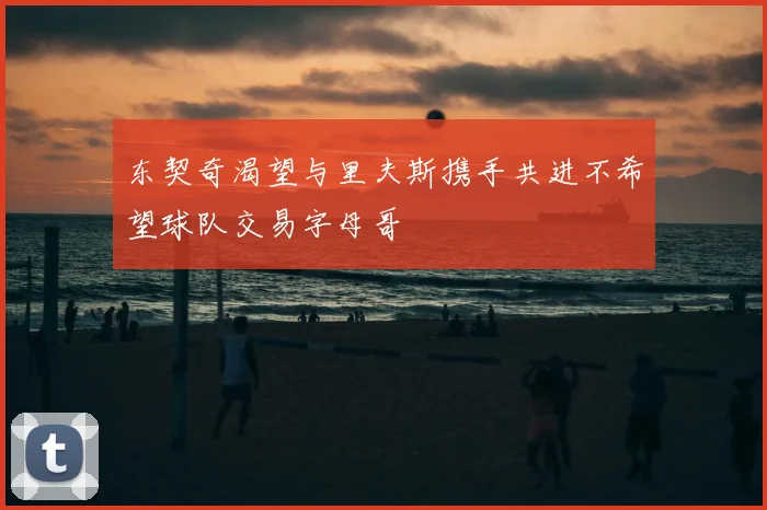 东契奇渴望与里夫斯携手共进不希望球队交易字母哥