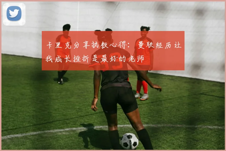卡里克分享执教心得：曼联经历让我成长挫折是最好的老师