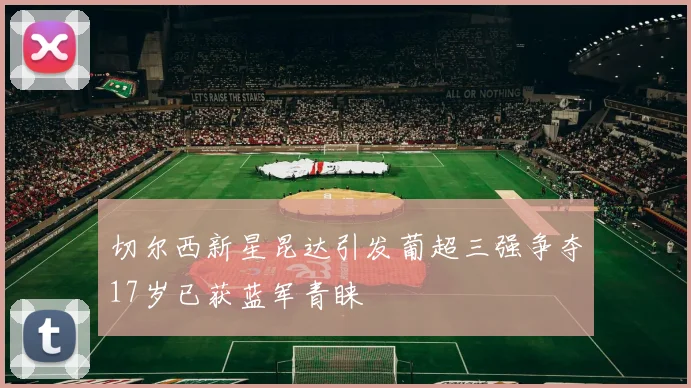 切尔西新星昆达引发葡超三强争夺17岁已获蓝军青睐