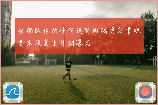 快船队伦纳德伤退时间线更新常规赛末段复出计划曝光